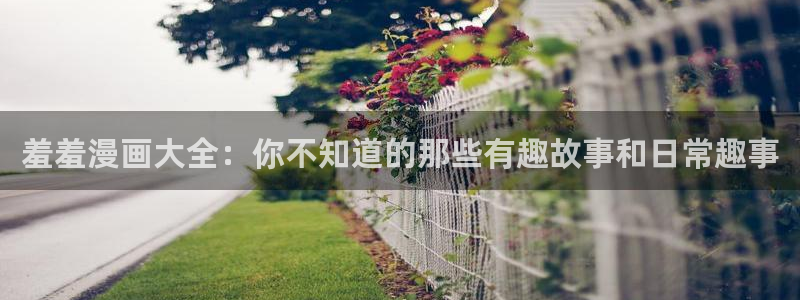 漫画之家网官网入口：羞羞漫画大全：你不知道的那些有趣故事和日常趣事