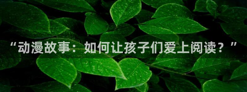 age专注动漫的门户网站：“动漫故事：如何让孩子们爱上阅读？”